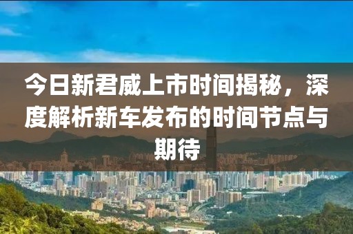 今日新君威上市時間揭秘，深度解析新車發布的時間節點與期待