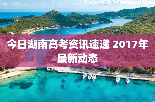 今日湖南高考資訊速遞 2017年最新動態