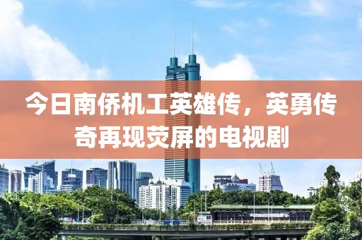 今日南僑機工英雄傳，英勇傳奇再現熒屏的電視劇