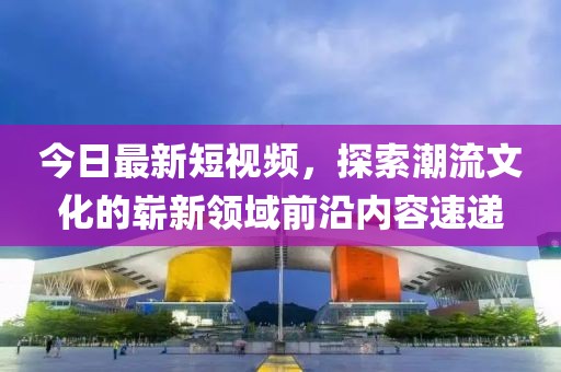 今日最新短視頻，探索潮流文化的嶄新領域前沿內容速遞