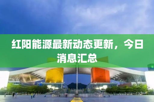 紅陽能源最新動態更新，今日消息匯總