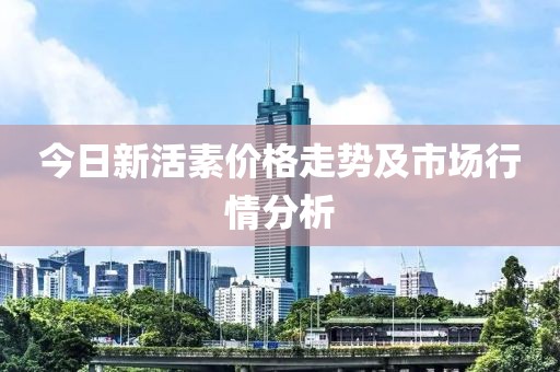 今日新活素價格走勢及市場行情分析