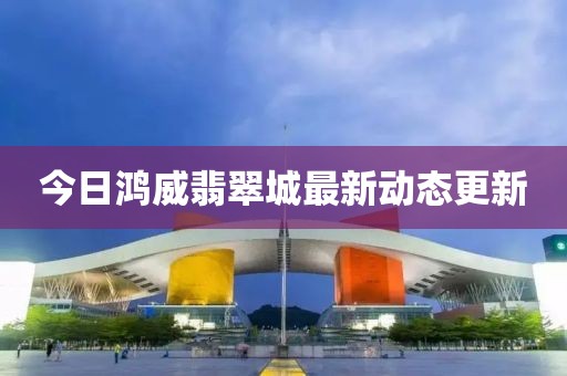 今日鴻威翡翠城最新動態更新
