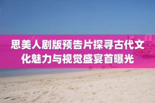 思美人劇版預告片探尋古代文化魅力與視覺盛宴首曝光