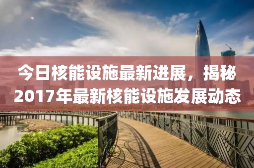 今日核能設施最新進展，揭秘2017年最新核能設施發展動態