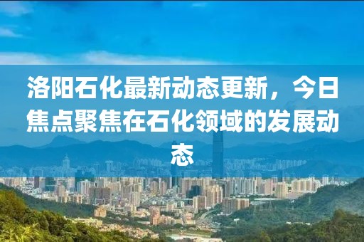 洛陽石化最新動態更新，今日焦點聚焦在石化領域的發展動態