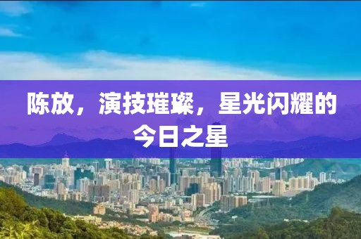 陳放，演技璀璨，星光閃耀的今日之星