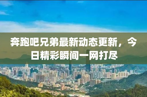 奔跑吧兄弟最新動態更新，今日精彩瞬間一網打盡
