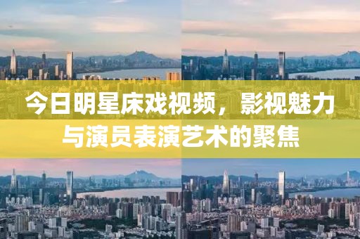 今日明星床戲視頻，影視魅力與演員表演藝術的聚焦