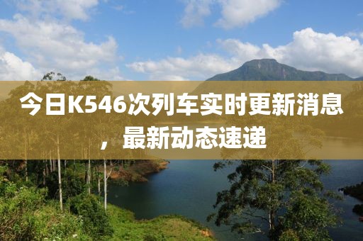 今日K546次列車實時更新消息，最新動態速遞