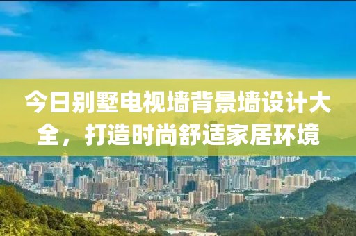今日別墅電視墻背景墻設計大全，打造時尚舒適家居環境