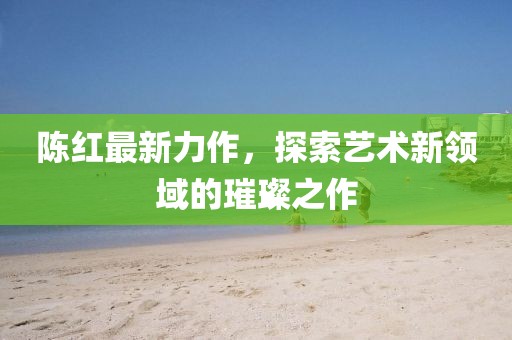 陳紅最新力作，探索藝術新領域的璀璨之作