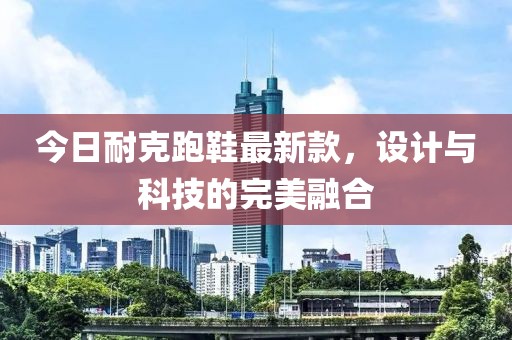 今日耐克跑鞋最新款，設計與科技的完美融合