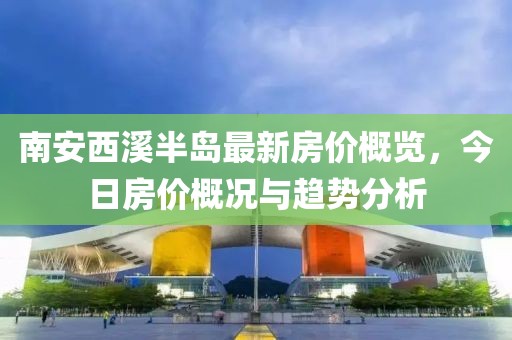 南安西溪半島最新房價概覽，今日房價概況與趨勢分析