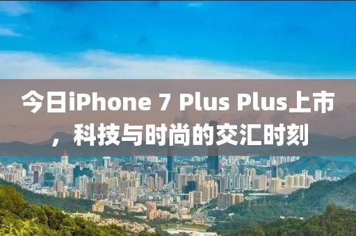 今日iPhone 7 Plus Plus上市，科技與時尚的交匯時刻