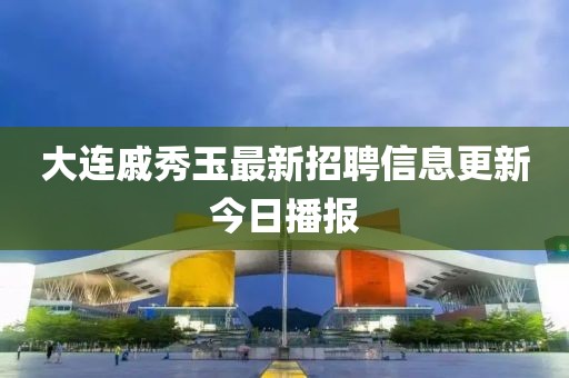 大連戚秀玉最新招聘信息更新今日播報