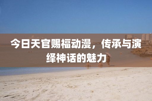 今日天官賜福動漫，傳承與演繹神話的魅力