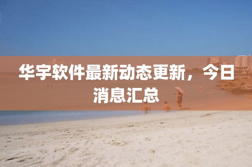 華宇軟件最新動態更新，今日消息匯總