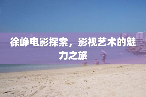 徐崢電影探索，影視藝術的魅力之旅
