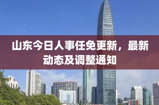 山東今日人事任免更新，最新動態及調整通知