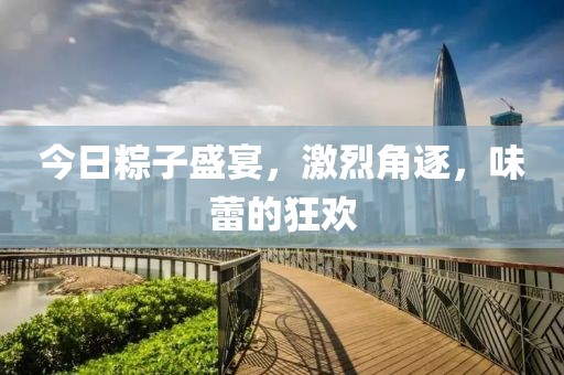 今日粽子盛宴，激烈角逐，味蕾的狂歡