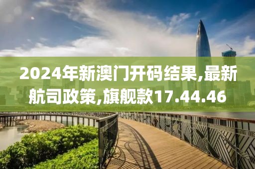 2024年新澳門開碼結果,最新航司政策,旗艦款17.44.46