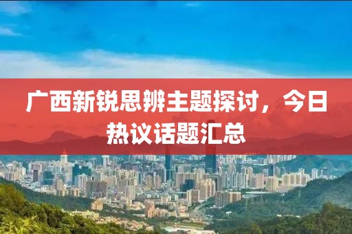 廣西新銳思辨主題探討，今日熱議話題匯總
