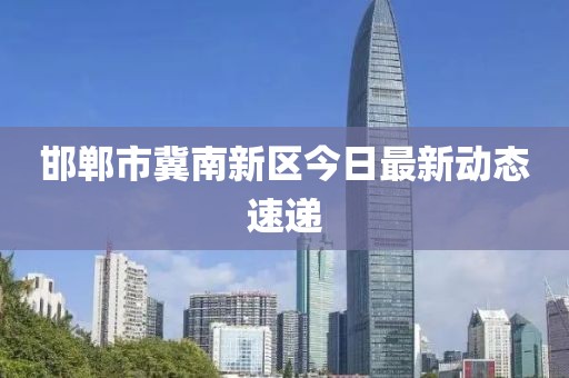 邯鄲市冀南新區今日最新動態速遞