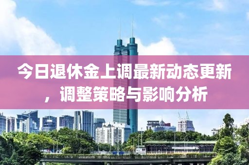 今日退休金上調最新動態更新，調整策略與影響分析