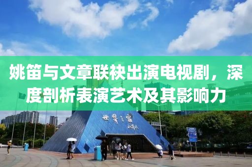 姚笛與文章聯袂出演電視劇，深度剖析表演藝術及其影響力