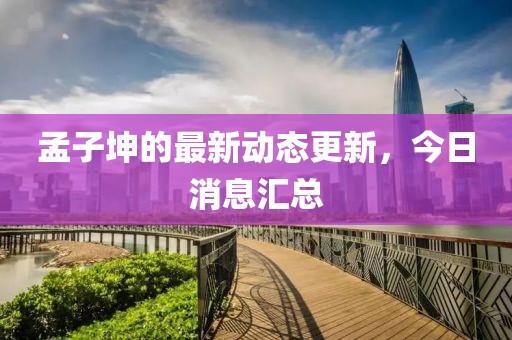 孟子坤的最新動態更新，今日消息匯總