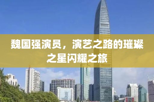 魏國強演員，演藝之路的璀璨之星閃耀之旅