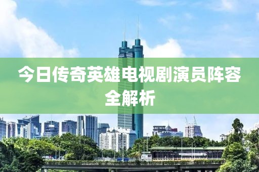 今日傳奇英雄電視劇演員陣容全解析