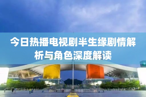 今日熱播電視劇半生緣劇情解析與角色深度解讀