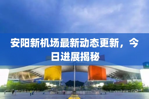 安陽新機場最新動態更新，今日進展揭秘