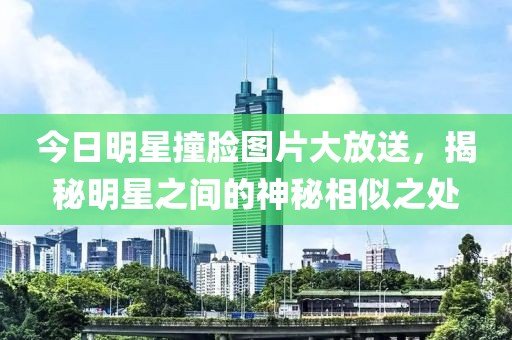 今日明星撞臉圖片大放送，揭秘明星之間的神秘相似之處