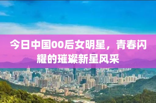 今日中國00后女明星，青春閃耀的璀璨新星風采
