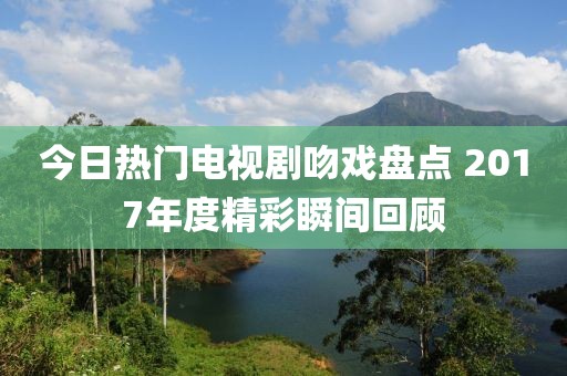 今日熱門電視劇吻戲盤點 2017年度精彩瞬間回顧