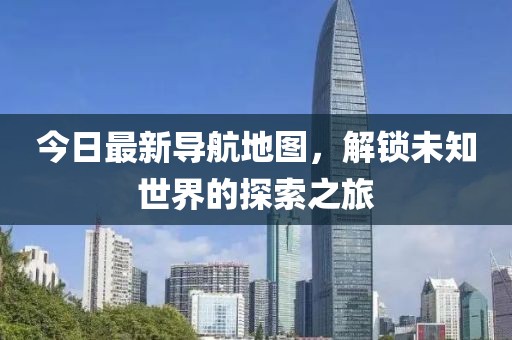 今日最新導航地圖，解鎖未知世界的探索之旅