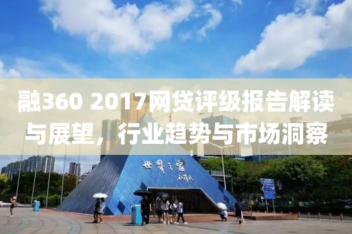 融360 2017網貸評級報告解讀與展望，行業趨勢與市場洞察
