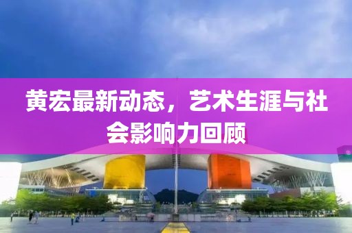 黃宏最新動態，藝術生涯與社會影響力回顧