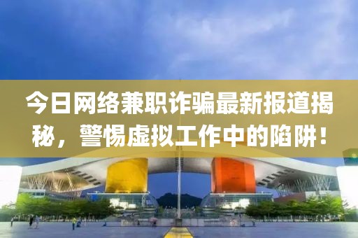 今日網絡兼職詐騙最新報道揭秘，警惕虛擬工作中的陷阱！