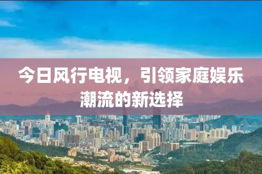 今日風行電視，引領家庭娛樂潮流的新選擇