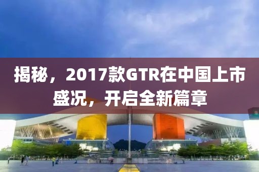 揭秘，2017款GTR在中國上市盛況，開啟全新篇章
