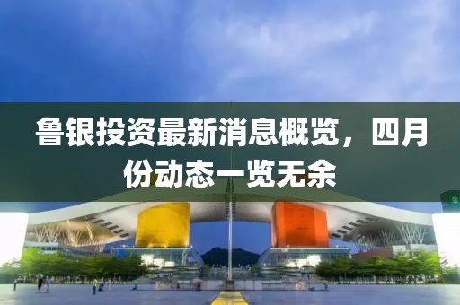 魯銀投資最新消息概覽，四月份動態一覽無余