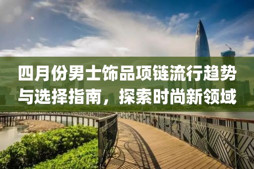 四月份男士飾品項鏈流行趨勢與選擇指南，探索時尚新領域