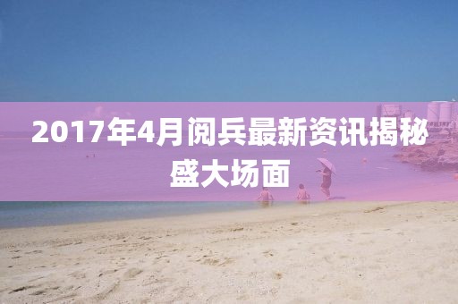 2017年4月閱兵最新資訊揭秘盛大場面