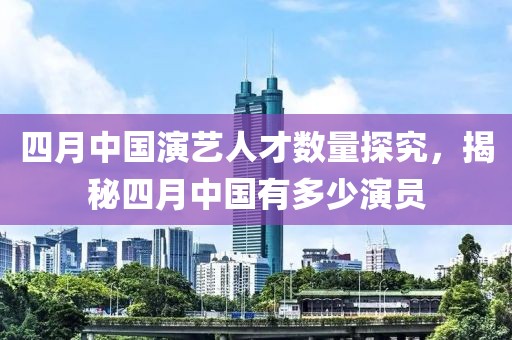 四月中國演藝人才數量探究，揭秘四月中國有多少演員