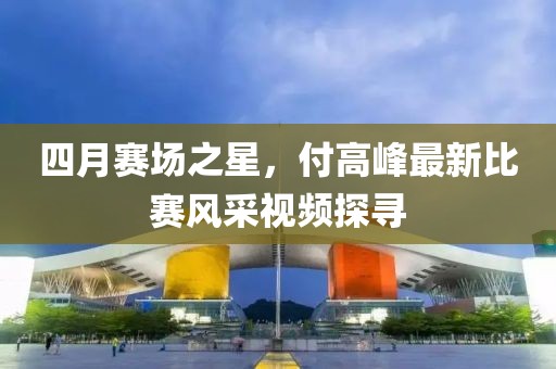 四月賽場之星，付高峰最新比賽風采視頻探尋