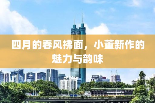 四月的春風拂面，小董新作的魅力與韻味